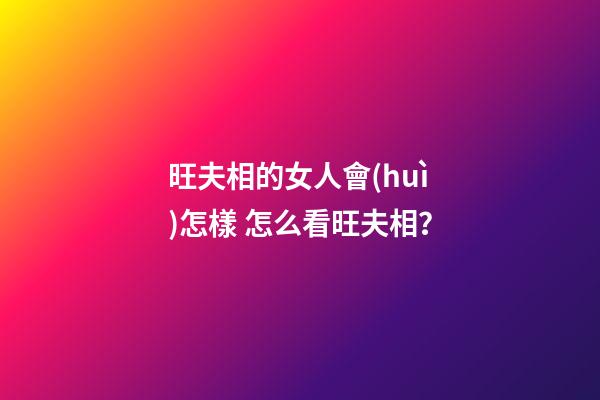旺夫相的女人會(huì)怎樣 怎么看旺夫相？